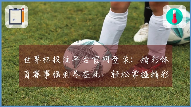 世界杯投注平台官网登录：精彩体育赛事福利尽在此，轻松掌握精彩活动指南