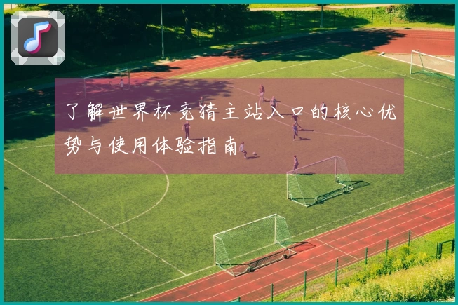 了解世界杯竞猜主站入口的核心优势与使用体验指南